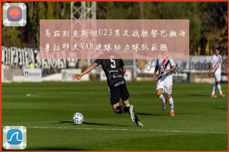 乌兹别克斯坦U23男足战胜黎巴嫩海鲁拉耶夫VAR进球助力球队获胜
