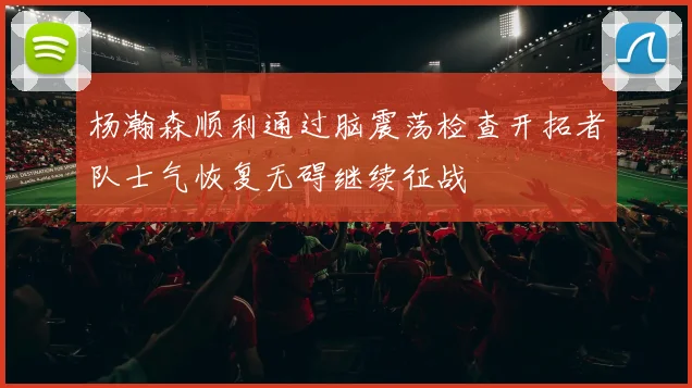 杨瀚森顺利通过脑震荡检查开拓者队士气恢复无碍继续征战