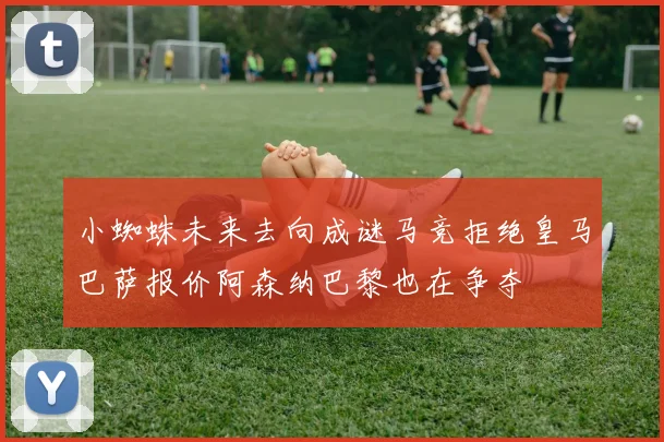 小蜘蛛未来去向成谜马竞拒绝皇马巴萨报价阿森纳巴黎也在争夺