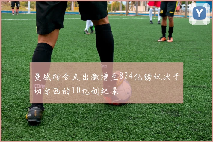 曼城转会支出激增至824亿镑仅次于切尔西的10亿创纪录