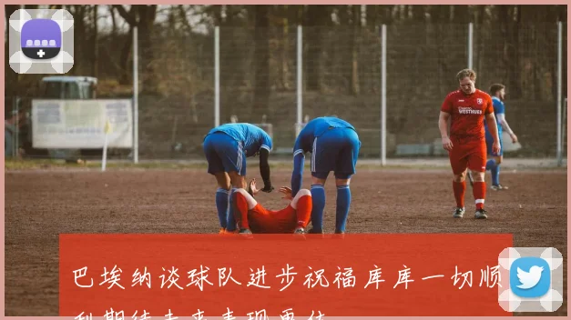 巴埃纳谈球队进步祝福库库一切顺利期待未来表现更佳
