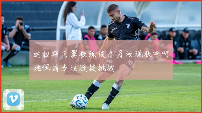 达拉斯飞翼教练谈李月汝现状呼吁她保持专注迎接挑战