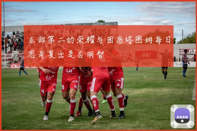 东部第二的荣耀与困惑塔图姆每日思考复出是否明智