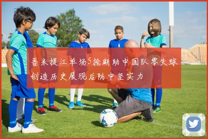 吾米提江单场5抢断助中国队零失球创造历史展现后防中坚实力