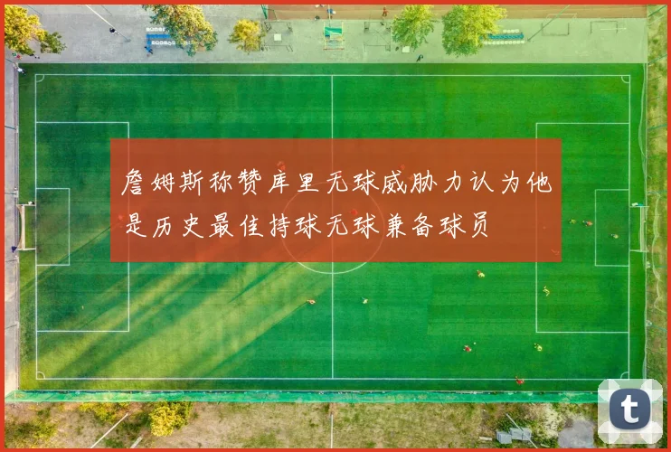 詹姆斯称赞库里无球威胁力认为他是历史最佳持球无球兼备球员