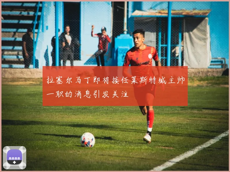 拉塞尔马丁即将接任莱斯特城主帅一职的消息引发关注