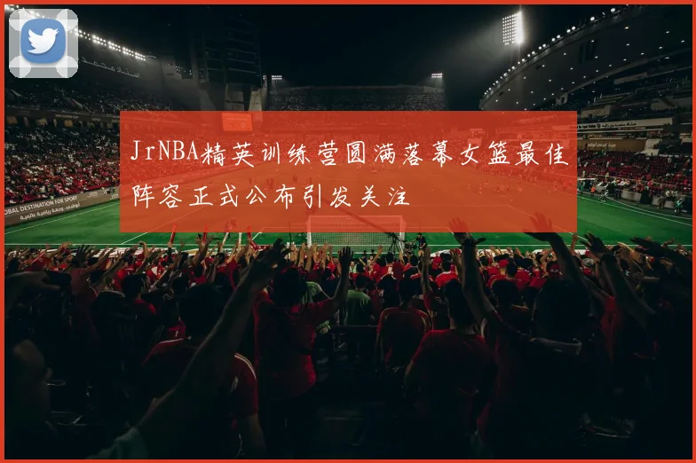 JrNBA精英训练营圆满落幕女篮最佳阵容正式公布引发关注