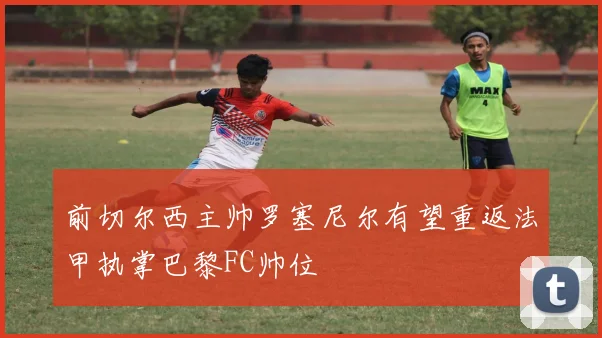 前切尔西主帅罗塞尼尔有望重返法甲执掌巴黎FC帅位
