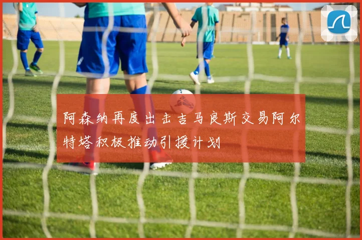 阿森纳再度出击吉马良斯交易阿尔特塔积极推动引援计划
