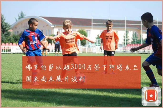 佛罗伦萨以超3000万签下阿塔米兰国米尚未展开谈判