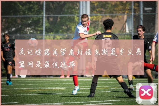美记透露高管看好福克斯夏季交易篮网是最佳选择