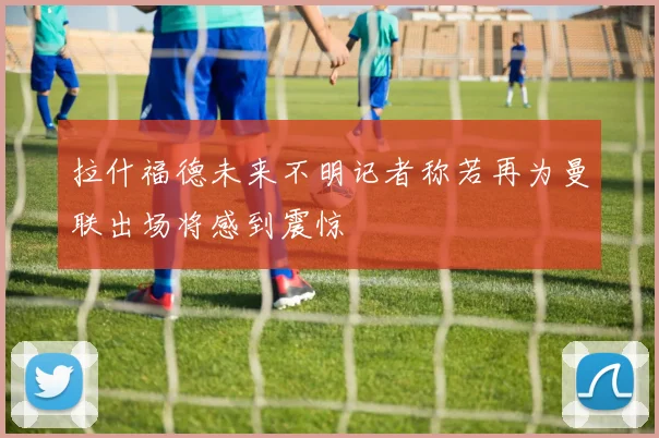 拉什福德未来不明记者称若再为曼联出场将感到震惊