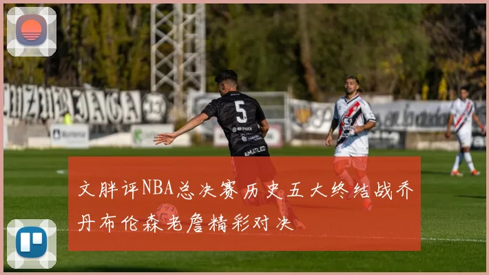 文胖评NBA总决赛历史五大终结战乔丹布伦森老詹精彩对决